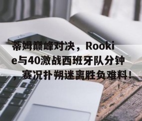 南宫娱乐-蒂姆巅峰对决，Rookie与40激战西班牙队分钟，赛况扑朔迷离胜负难料！的简单介绍
