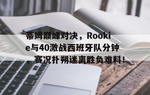 南宫娱乐-蒂姆巅峰对决，Rookie与40激战西班牙队分钟，赛况扑朔迷离胜负难料！的简单介绍